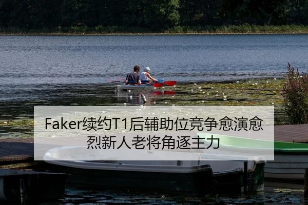 Faker续约T1后辅助位竞争愈演愈烈新人老将角逐主力